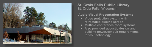 St. Croix Falls Public Library   St. Croix Falls, Wisconsin   Audio-Visual Presentation Systems  	Video projection system with retractable electric screen 	Multiple conference room systems 	Also provided acoustic design and building power/conduit requirements for AV technology
